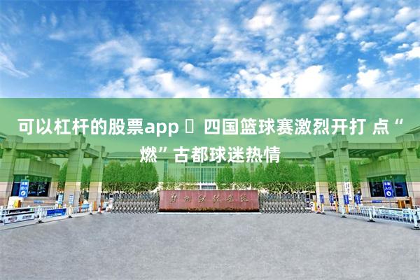 可以杠杆的股票app ​四国篮球赛激烈开打 点“燃”古都球迷热情