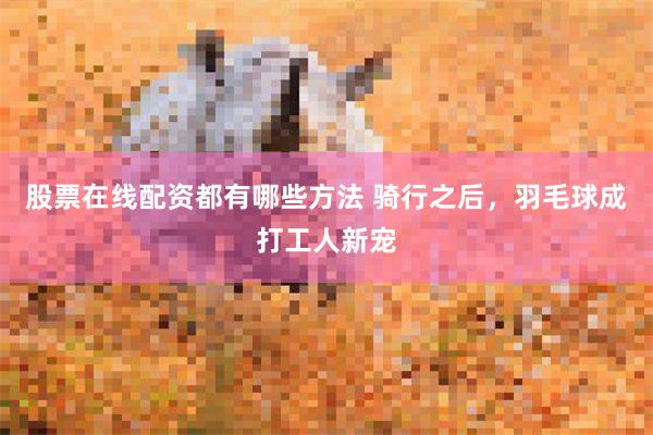 股票在线配资都有哪些方法 骑行之后，羽毛球成打工人新宠