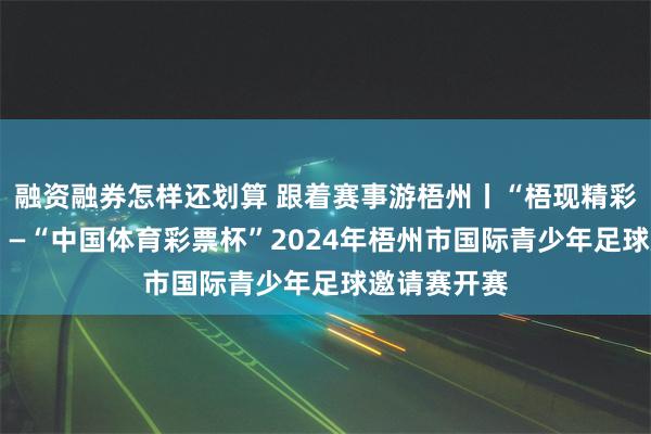 融资融券怎样还划算 跟着赛事游梧州丨“梧现精彩•梦想成真”—“中国体育彩票杯”2024年梧州市国际青少年足球邀请赛开赛