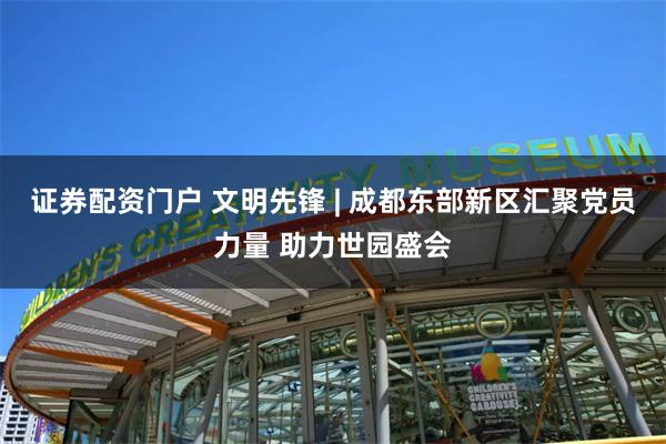 证券配资门户 文明先锋 | 成都东部新区汇聚党员力量 助力世园盛会