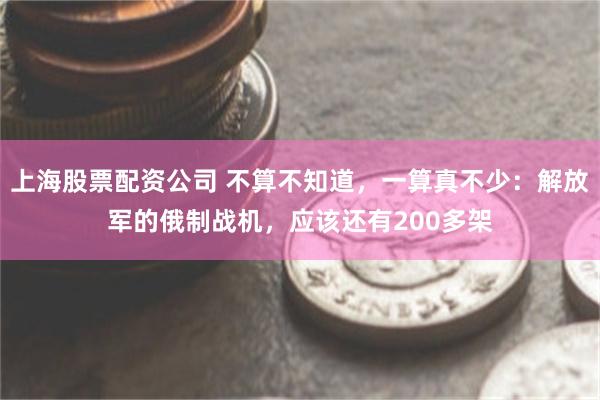 上海股票配资公司 不算不知道，一算真不少：解放军的俄制战机，应该还有200多架