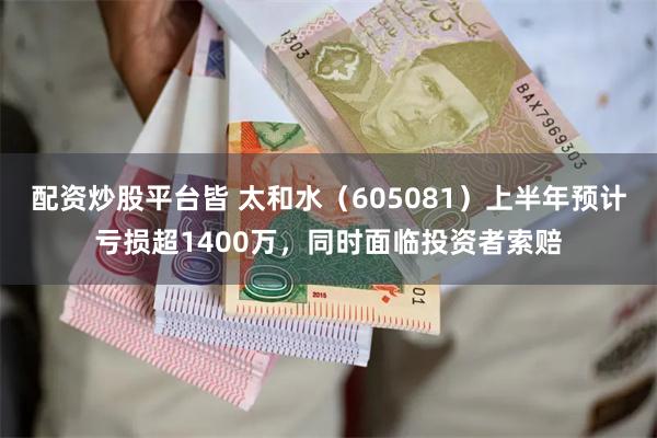 配资炒股平台皆 太和水（605081）上半年预计亏损超1400万，同时面临投资者索赔