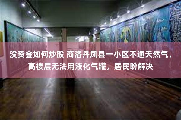 没资金如何炒股 商洛丹凤县一小区不通天然气，高楼层无法用液化气罐，居民盼解决