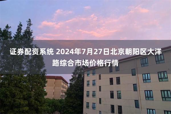 证券配资系统 2024年7月27日北京朝阳区大洋路综合市场价格行情