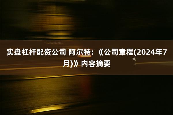 实盘杠杆配资公司 阿尔特: 《公司章程(2024年7月)》内容摘要