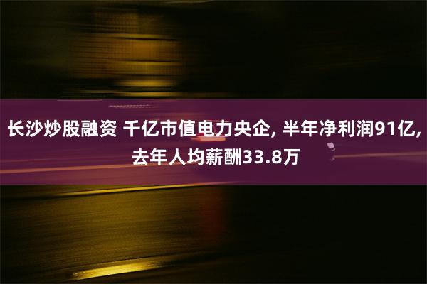 长沙炒股融资 千亿市值电力央企, 半年净利润91亿, 去年人均薪酬33.8万