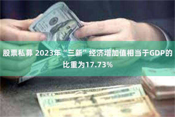 股票私募 2023年“三新”经济增加值相当于GDP的比重为17.73%