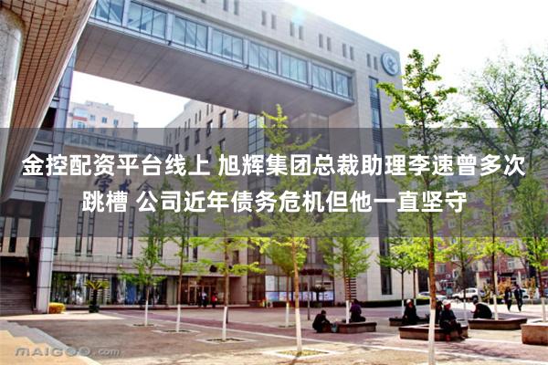 金控配资平台线上 旭辉集团总裁助理李速曾多次跳槽 公司近年债务危机但他一直坚守