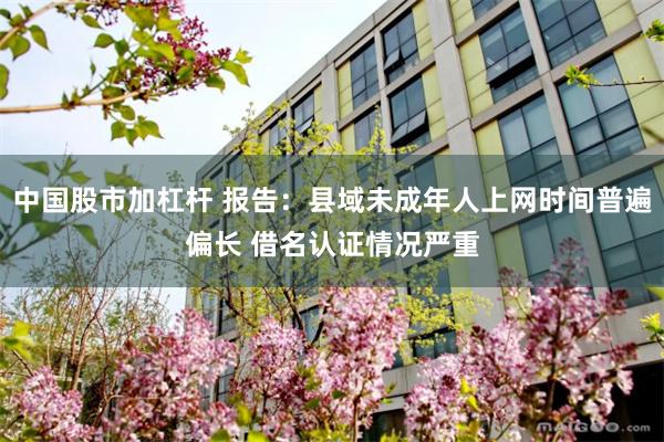 中国股市加杠杆 报告：县域未成年人上网时间普遍偏长 借名认证情况严重