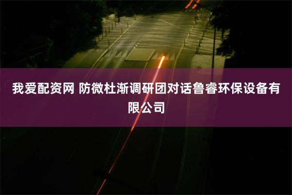 我爱配资网 防微杜渐调研团对话鲁睿环保设备有限公司