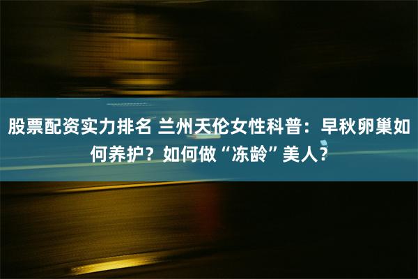 股票配资实力排名 兰州天伦女性科普：早秋卵巢如何养护？如何做“冻龄”美人？