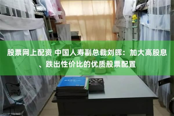 股票网上配资 中国人寿副总裁刘晖：加大高股息、跌出性价比的优质股票配置