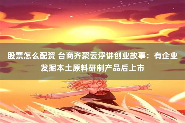 股票怎么配资 台商齐聚云浮讲创业故事：有企业发掘本土原料研制产品后上市