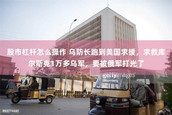 股市杠杆怎么操作 乌防长跑到美国求援，求救库尔斯克1万多乌军，要被俄军打光了