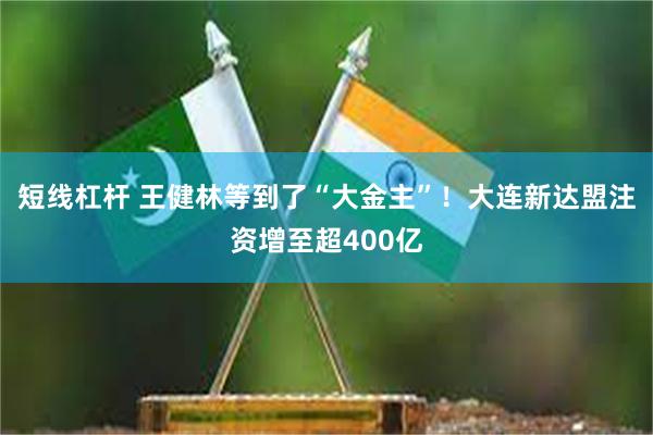 短线杠杆 王健林等到了“大金主”！大连新达盟注资增至超400亿