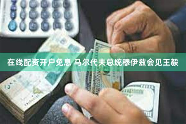 在线配资开户免息 马尔代夫总统穆伊兹会见王毅