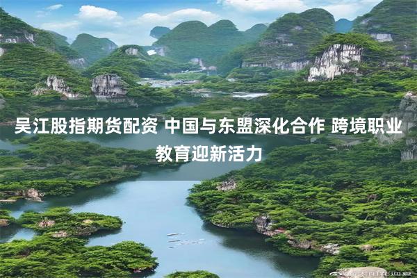 吴江股指期货配资 中国与东盟深化合作 跨境职业教育迎新活力