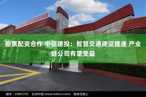 股票配资合作 中信建投：智慧交通建设提速 产业链公司有望受益