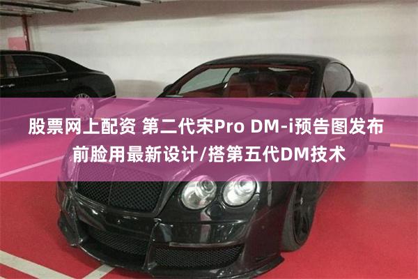 股票网上配资 第二代宋Pro DM-i预告图发布 前脸用最新设计/搭第五代DM技术