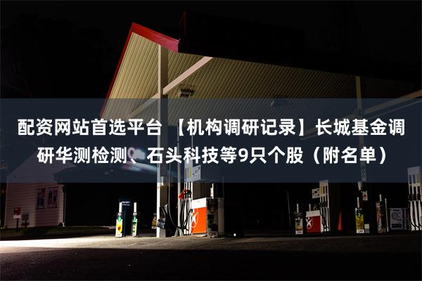 配资网站首选平台 【机构调研记录】长城基金调研华测检测、石头科技等9只个股（附名单）