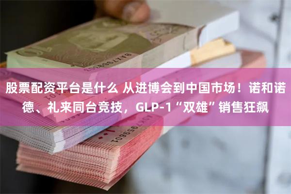 股票配资平台是什么 从进博会到中国市场！诺和诺德、礼来同台竞技，GLP-1“双雄”销售狂飙