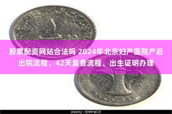 股票配资网站合法吗 2024年北京妇产医院产后出院流程、42天复查流程、出生证明办理