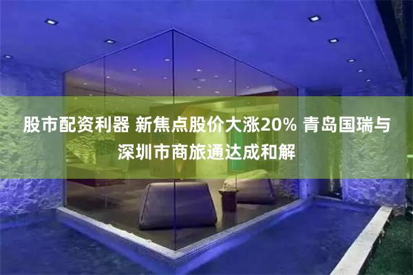 股市配资利器 新焦点股价大涨20% 青岛国瑞与深圳市商旅通达成和解