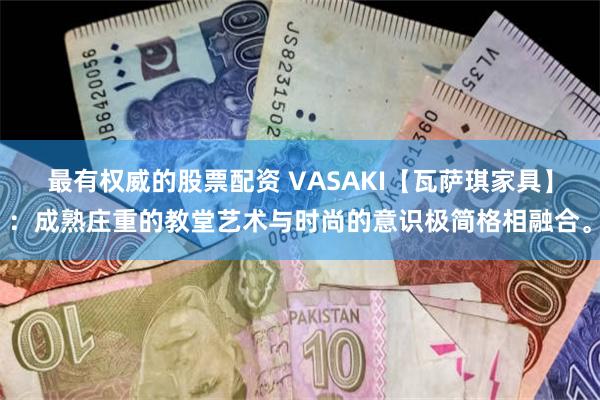 最有权威的股票配资 VASAKI【瓦萨琪家具】：成熟庄重的教堂艺术与时尚的意识极简格相融合。