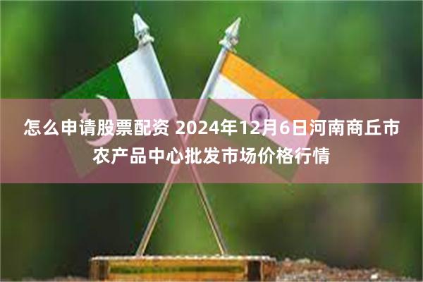 怎么申请股票配资 2024年12月6日河南商丘市农产品中心批发市场价格行情