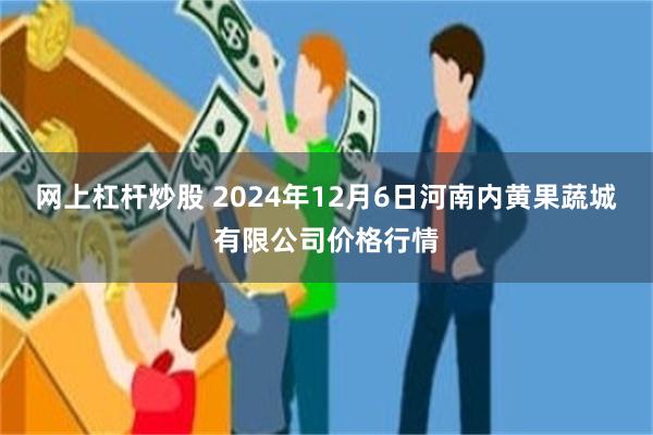 网上杠杆炒股 2024年12月6日河南内黄果蔬城有限公司价格行情