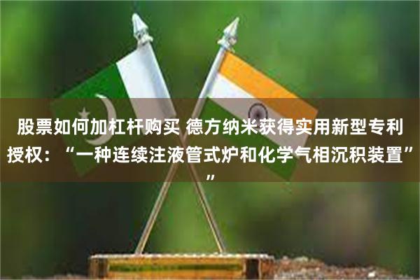 股票如何加杠杆购买 德方纳米获得实用新型专利授权：“一种连续注液管式炉和化学气相沉积装置”