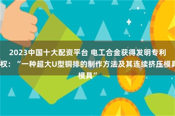 2023中国十大配资平台 电工合金获得发明专利授权：“一种超大U型铜排的制作方法及其连续挤压模具”