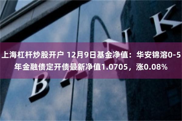 上海杠杆炒股开户 12月9日基金净值：华安锦溶0-5年金融债定开债最新净值1.0705，涨0.08%