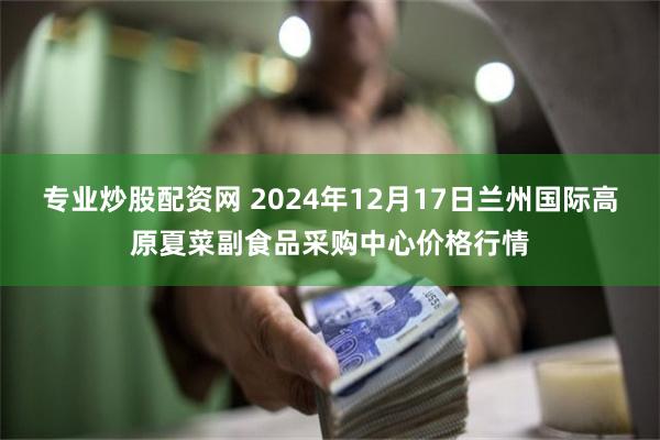 专业炒股配资网 2024年12月17日兰州国际高原夏菜副食品采购中心价格行情