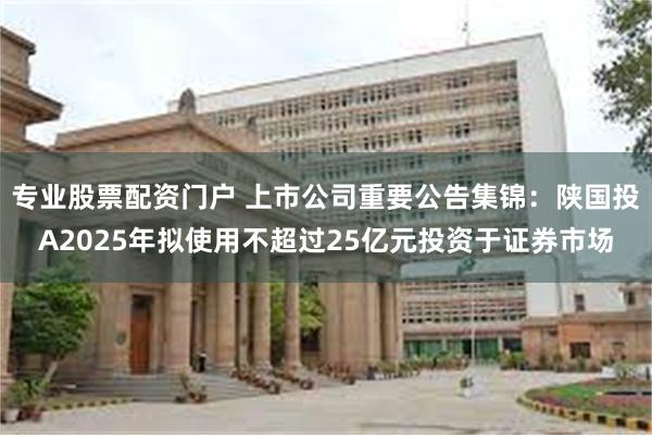 专业股票配资门户 上市公司重要公告集锦：陕国投A2025年拟使用不超过25亿元投资于证券市场