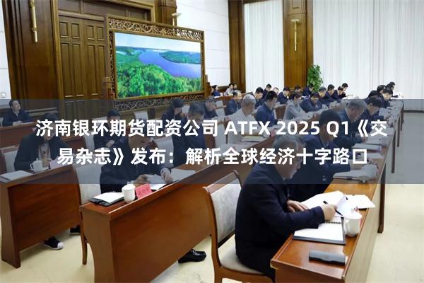 济南银环期货配资公司 ATFX 2025 Q1《交易杂志》发布：解析全球经济十字路口