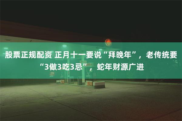 股票正规配资 正月十一要说“拜晚年”，老传统要“3做3吃3忌”，蛇年财源广进