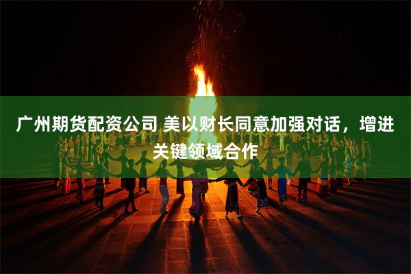 广州期货配资公司 美以财长同意加强对话，增进关键领域合作