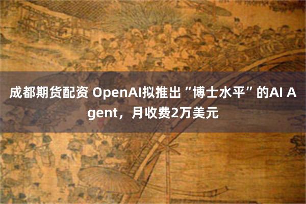 成都期货配资 OpenAI拟推出“博士水平”的AI Agent，月收费2万美元