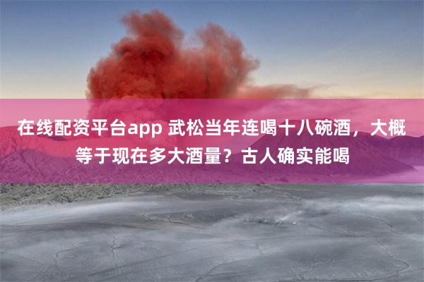 在线配资平台app 武松当年连喝十八碗酒，大概等于现在多大酒量？古人确实能喝