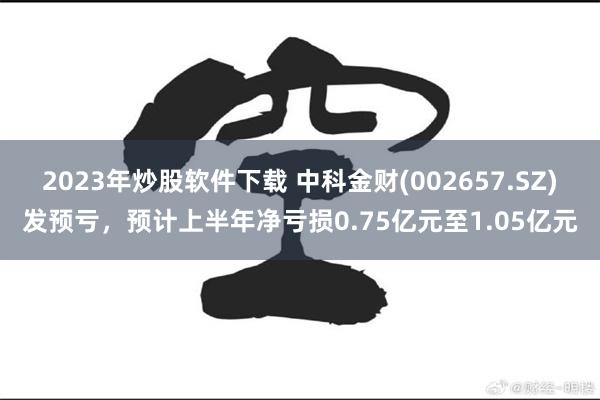 2023年炒股软件下载 中科金财(002657.SZ)发预亏，预计上半年净亏损0.75亿元至1.05亿元
