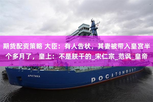 期货配资策略 大臣：有人告状，其妻被带入皇宫半个多月了，皇上：不是朕干的_宋仁宗_范讽_皇帝