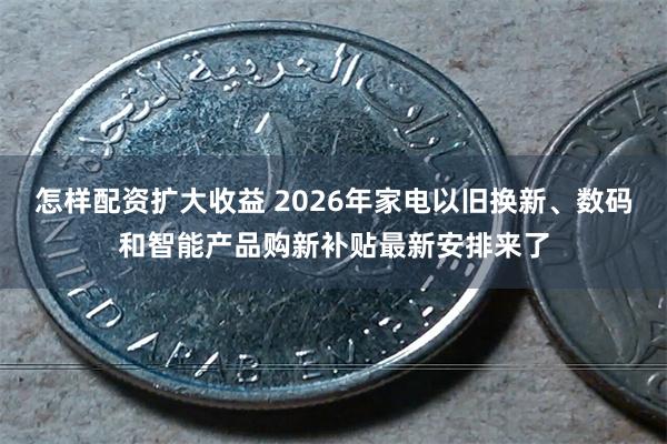 怎样配资扩大收益 2026年家电以旧换新、数码和智能产品购新补贴最新安排来了